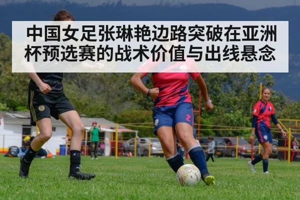 中国女足张琳艳边路突破在亚洲杯预选赛的战术价值与出线悬念