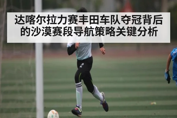 达喀尔拉力赛丰田车队夺冠背后的沙漠赛段导航策略关键分析